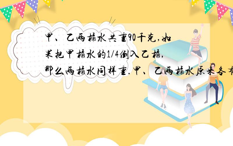 甲、乙两桶水共重90千克,如果把甲桶水的1/4倒入乙桶,那么两桶水同样重.甲、乙两桶水原来各有多少千克?请写明算式和方法.