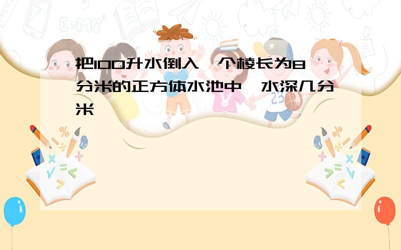 把100升水倒入一个棱长为8分米的正方体水池中,水深几分米