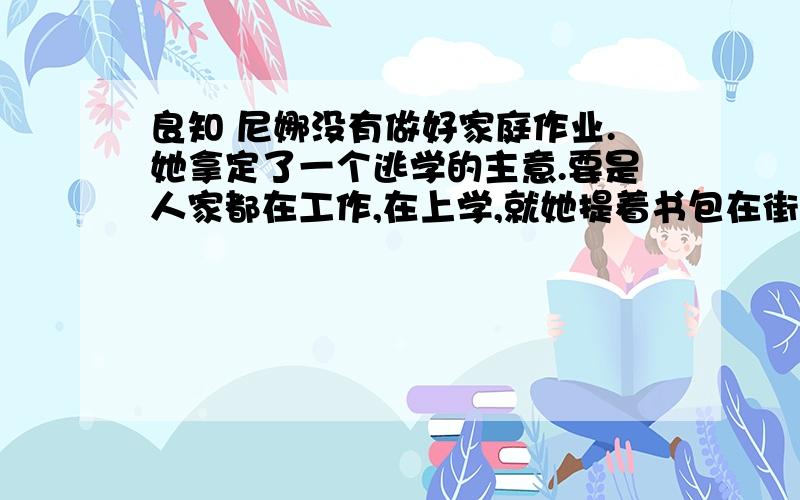 良知 尼娜没有做好家庭作业.她拿定了一个逃学的主意.要是人家都在工作,在上学,就她提着书包在街上晃荡,别人一眼就能看出她是在逃学的.为了不让熟人发现她逃学,她悄悄拐进了小树林.她