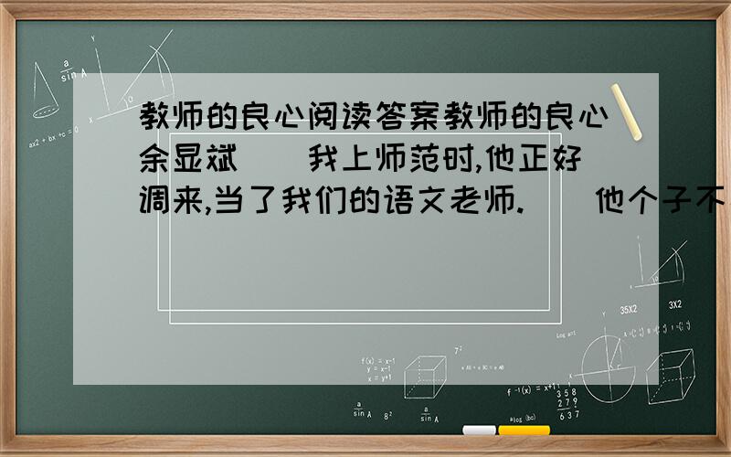 教师的良心阅读答案教师的良心余显斌　　我上师范时,他正好调来,当了我们的语文老师.　　他个子不高,貌不惊人,可文章写得极好,还是省作协的会员呢.由于他知识面广,讲课风趣,因此课堂