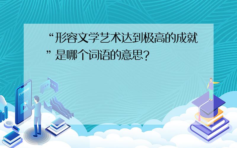 “形容文学艺术达到极高的成就”是哪个词语的意思?