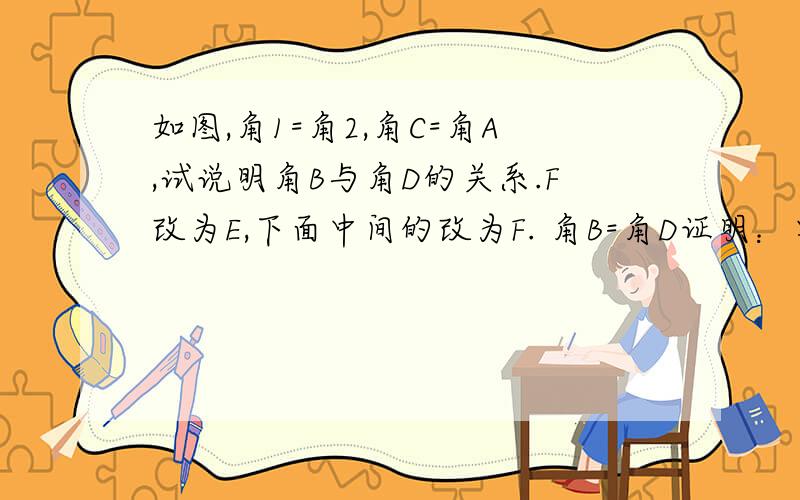 如图,角1=角2,角C=角A,试说明角B与角D的关系.F改为E,下面中间的改为F. 角B=角D证明：要每一步细致的过程和理由