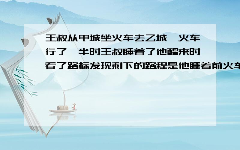 王叔从甲城坐火车去乙城,火车行了一半时王叔睡着了他醒来时看了路标发现剩下的路程是他睡着前火车所行路程的三分之一,这是火车行了全程的几分之几?