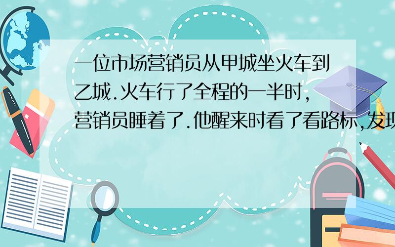 一位市场营销员从甲城坐火车到乙城.火车行了全程的一半时,营销员睡着了.他醒来时看了看路标,发现剩下的路是他睡着以前火车所行路程的三分之一.问火车行了全程的几分之几?画图!画图