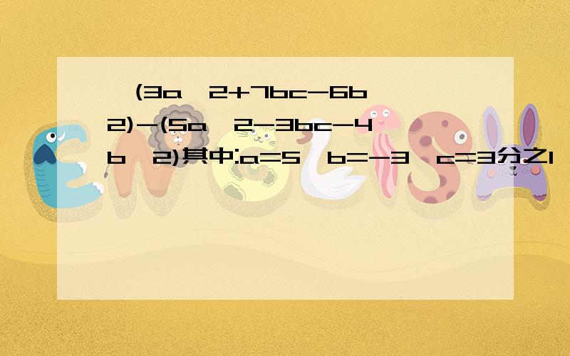 】(3a^2+7bc-6b^2)-(5a^2-3bc-4b^2)其中:a=5,b=-3,c=3分之1【先化简,再求值!】（3a^2+7bc-6b^2）-（5a^2-3bc-4b^2）其中：a=5,b=-3,c=3分之1【先化简,再求值!】