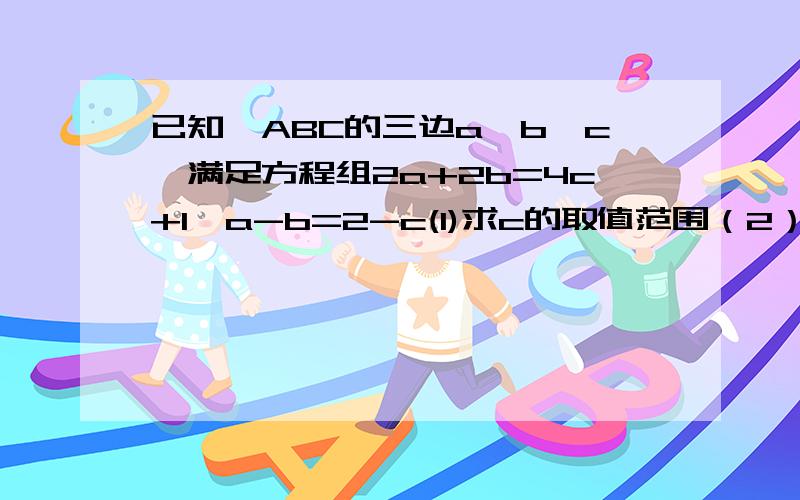 已知△ABC的三边a,b,c,满足方程组2a+2b=4c+1,a-b=2-c(1)求c的取值范围（2）是否存在这样a,b,c,使△ABC是等腰三角形,若存在,求它的周长；若不存在,说明理由