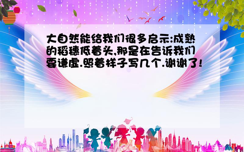 大自然能给我们很多启示:成熟的稻穗低着头,那是在告诉我们要谦虚.照着样子写几个.谢谢了!