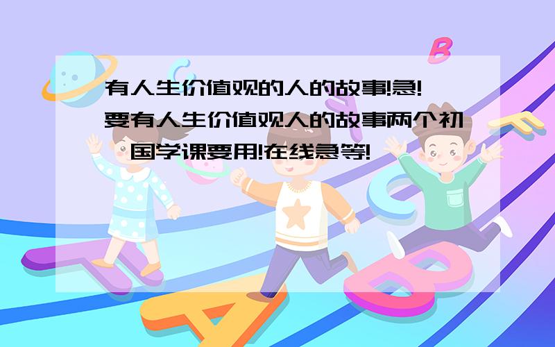 有人生价值观的人的故事!急!要有人生价值观人的故事两个初一国学课要用!在线急等!