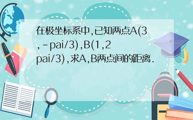 在极坐标系中,已知两点A(3,-pai/3),B(1,2pai/3),求A,B两点间的距离.