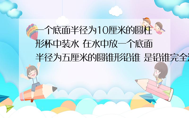 一个底面半径为10厘米的圆柱形杯中装水 在水中放一个底面半径为五厘米的圆锥形铅锥 是铅锥完全浸没 当铅锥从水面取出 杯中水面下降五厘米 求铅锥的高 不用方程