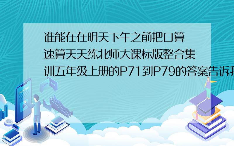 谁能在在明天下午之前把口算 速算天天练北师大课标版整合集训五年级上册的P71到P79的答案告诉我要完整！很急急急急急！！！！！！