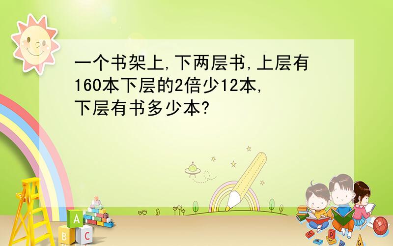 一个书架上,下两层书,上层有160本下层的2倍少12本,下层有书多少本?