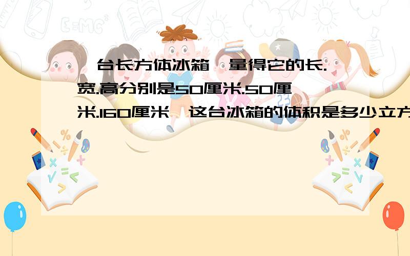 一台长方体冰箱,量得它的长.宽.高分别是50厘米.50厘米.160厘米,这台冰箱的体积是多少立方米?