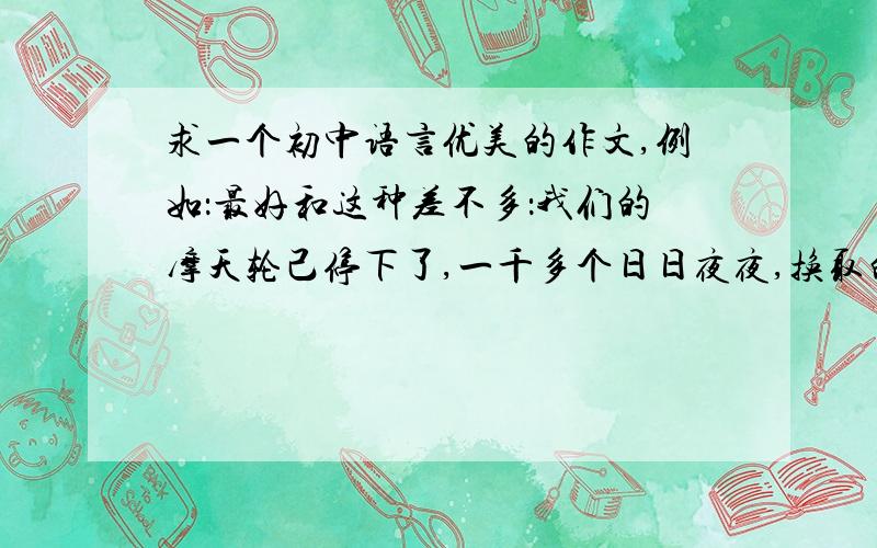 求一个初中语言优美的作文,例如：最好和这种差不多：我们的摩天轮己停下了,一千多个日日夜夜,换取的是高中的更广阔的学习天地,却为何仍留恋格子里的春天?再在校园里走一走吧……木