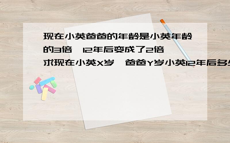 现在小英爸爸的年龄是小英年龄的3倍,12年后变成了2倍,求现在小英X岁,爸爸Y岁小英12年后多少岁,爸爸多少岁?方程为