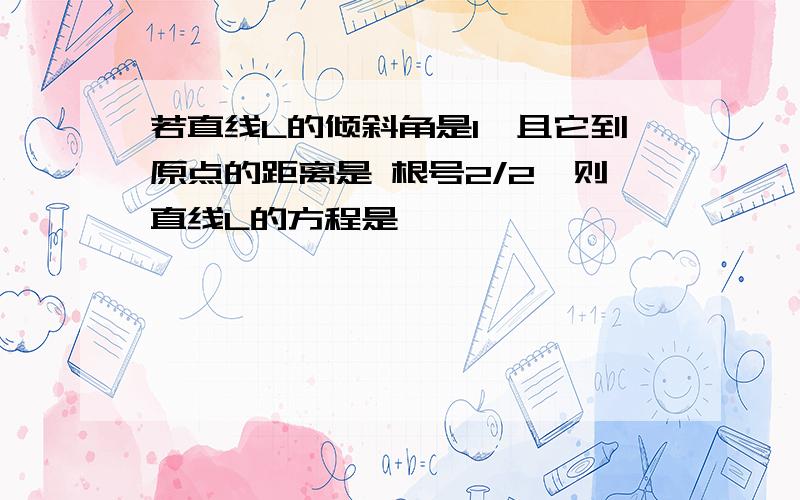 若直线L的倾斜角是1,且它到原点的距离是 根号2/2,则直线L的方程是