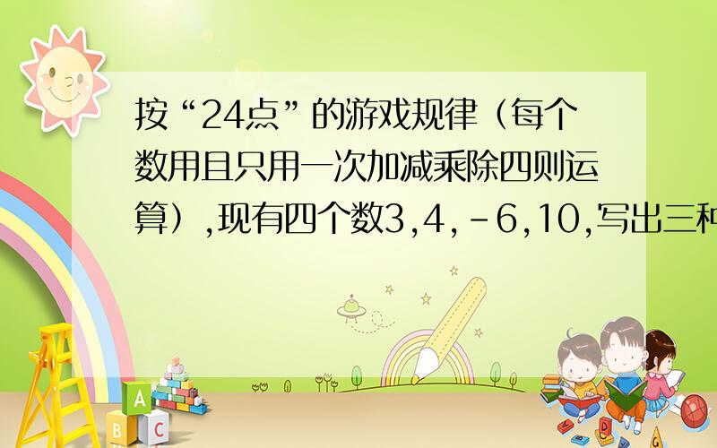 按“24点”的游戏规律（每个数用且只用一次加减乘除四则运算）,现有四个数3,4,-6,10,写出三种不同的运算式,使其结果等于24