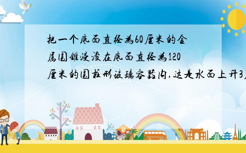 把一个底面直径为60厘米的金属圆锥浸没在底面直径为120厘米的圆柱形玻璃容器内,这是水面上升3厘米.1.圆锥的体积是多少立方厘米?2.这个圆锥体的高是多少厘米?