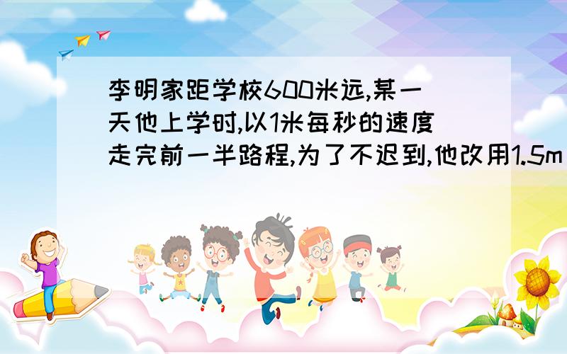 李明家距学校600米远,某一天他上学时,以1米每秒的速度走完前一半路程,为了不迟到,他改用1.5m/s的速度走完