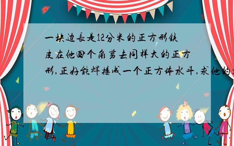 一块边长是12分米的正方形铁皮在他四个角剪去同样大的正方形,正好能焊接成一个正方体水斗,求他的容积