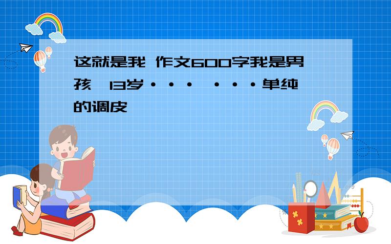 这就是我 作文600字我是男孩,13岁··· ···单纯的调皮