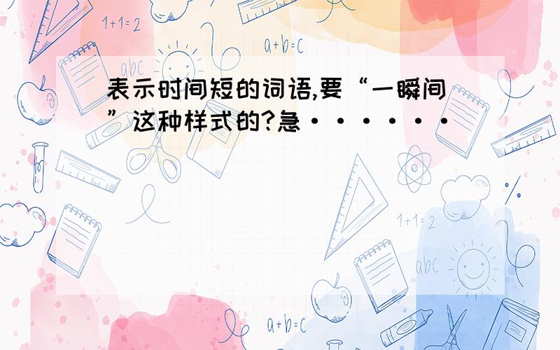 表示时间短的词语,要“一瞬间”这种样式的?急······