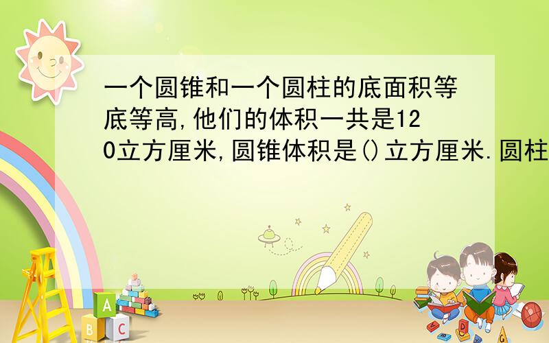 一个圆锥和一个圆柱的底面积等底等高,他们的体积一共是120立方厘米,圆锥体积是()立方厘米.圆柱体积是（）