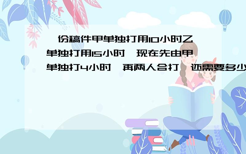 一份稿件甲单独打用10小时乙单独打用15小时,现在先由甲单独打4小时,再两人合打,还需要多少小时?