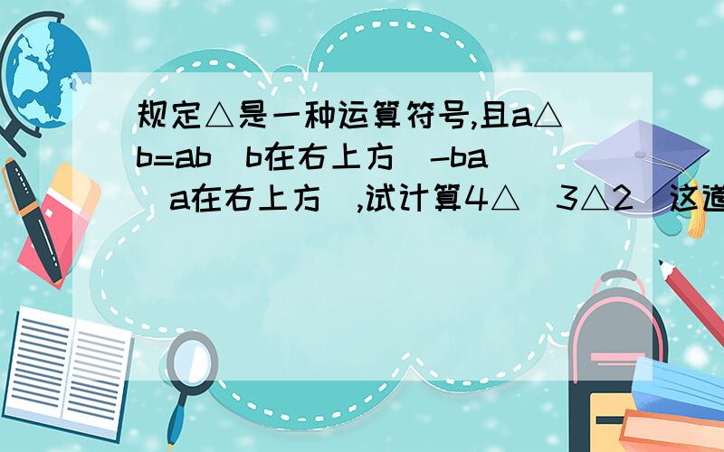 规定△是一种运算符号,且a△b=ab（b在右上方）-ba（a在右上方）,试计算4△（3△2）这道题请大家务必帮我!