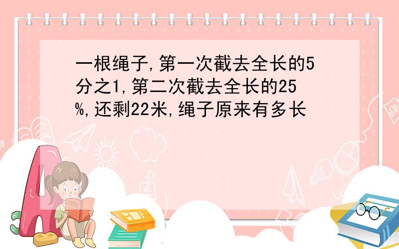 一根绳子,第一次截去全长的5分之1,第二次截去全长的25%,还剩22米,绳子原来有多长