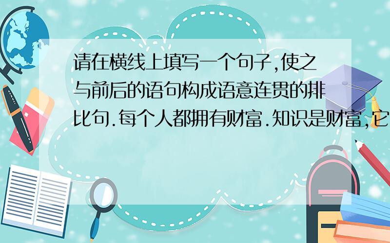 请在横线上填写一个句子,使之与前后的语句构成语意连贯的排比句.每个人都拥有财富.知识是财富,它能增长智慧,也能美化心灵；_____,_____,_____;挫折是财富,它能积累经验,也能磨练意志……拥