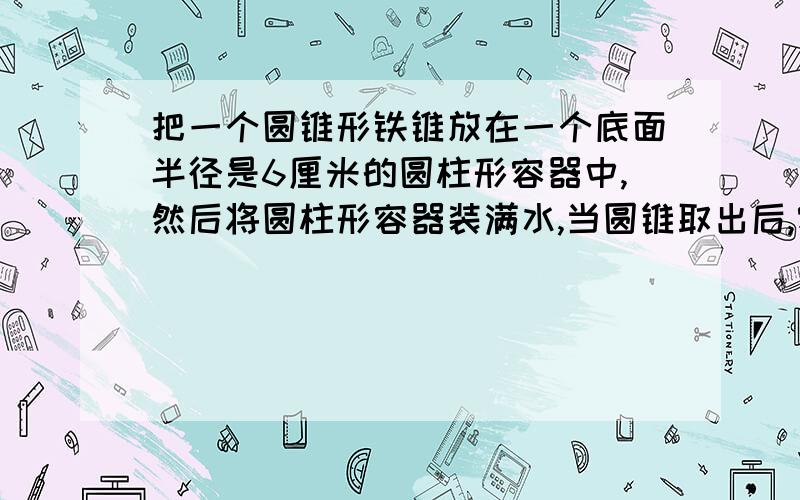 把一个圆锥形铁锥放在一个底面半径是6厘米的圆柱形容器中,然后将圆柱形容器装满水,当圆锥取出后,容器中水面下降3厘米,求圆锥的体积