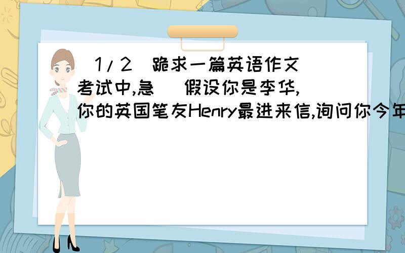 (1/2)跪求一篇英语作文（考试中,急） 假设你是李华,你的英国笔友Henry最进来信,询问你今年底暑假...(1/2)跪求一篇英语作文（考试中,急）假设你是李华,你的英国笔友Henry最进来信,询问你今年