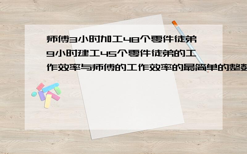 师傅3小时加工48个零件徒弟9小时建工45个零件徒弟的工作效率与师傅的工作效率的最简单的整数比是