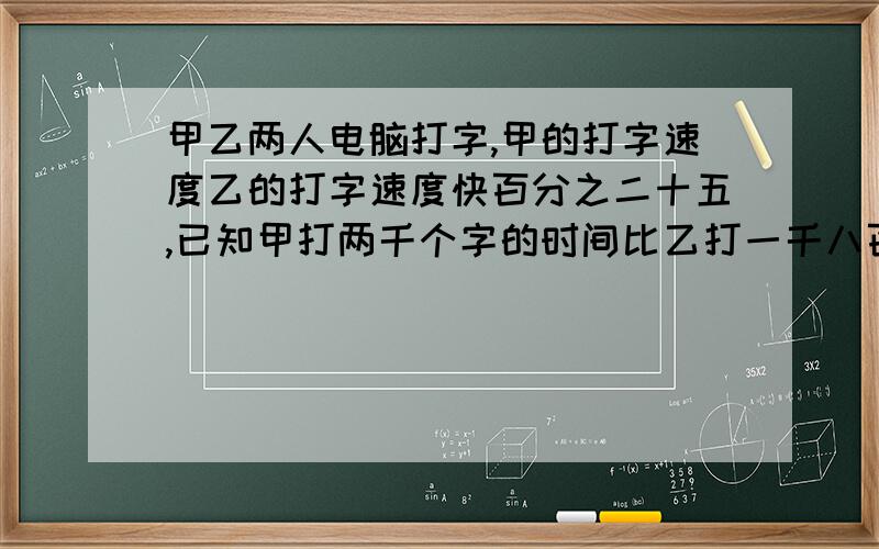 甲乙两人电脑打字,甲的打字速度乙的打字速度快百分之二十五,已知甲打两千个字的时间比乙打一千八百个字的时间少用5分钟,求甲乙两人每小时各打字多少字