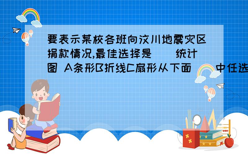 要表示某校各班向汶川地震灾区捐款情况,最佳选择是（）统计图 A条形B折线C扇形从下面（）中任选两个数,这两个数的和是奇数的可能性大.A2,3,5 B1,3,5 C2,4,6