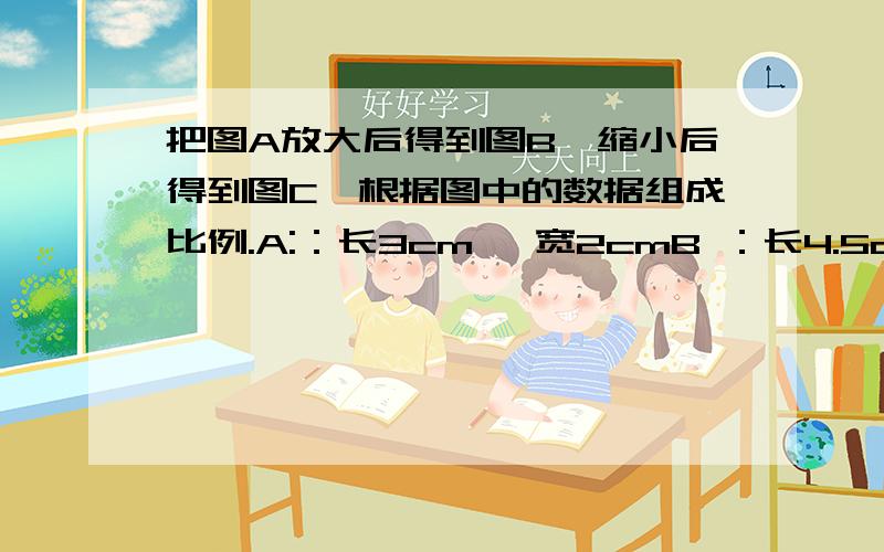 把图A放大后得到图B,缩小后得到图C,根据图中的数据组成比例.A:：长3cm, 宽2cmB ：长4.5cm, 宽3cmC：长1.5cm ,宽1cm