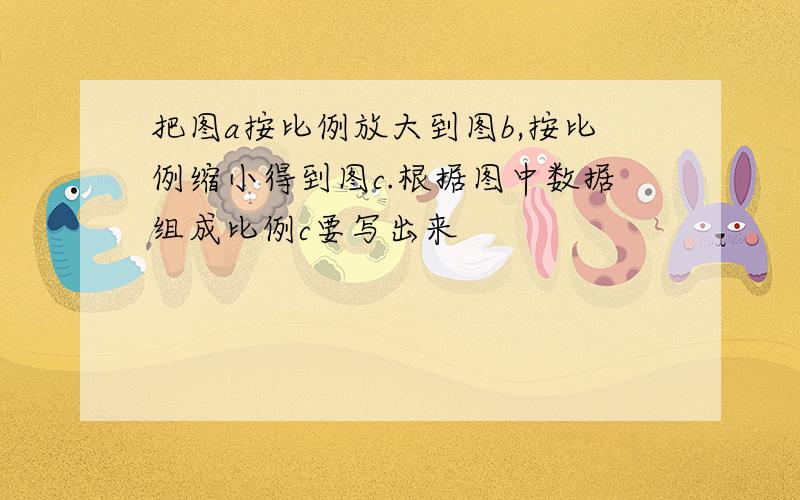 把图a按比例放大到图b,按比例缩小得到图c.根据图中数据组成比例c要写出来