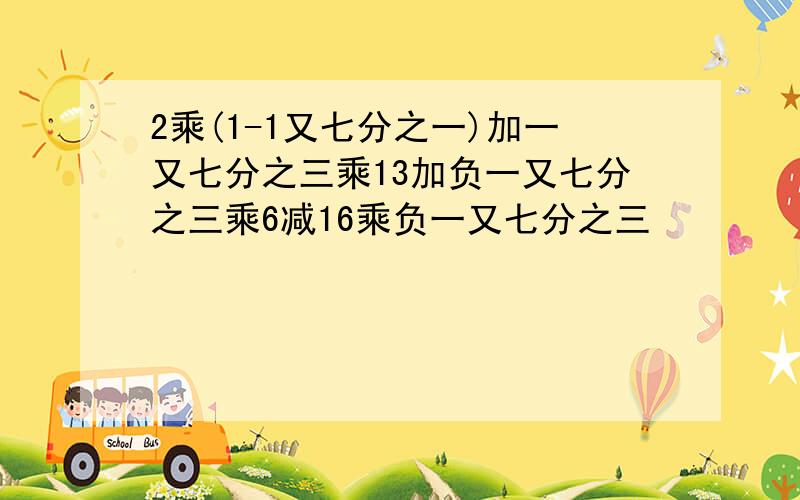 2乘(1-1又七分之一)加一又七分之三乘13加负一又七分之三乘6减16乘负一又七分之三