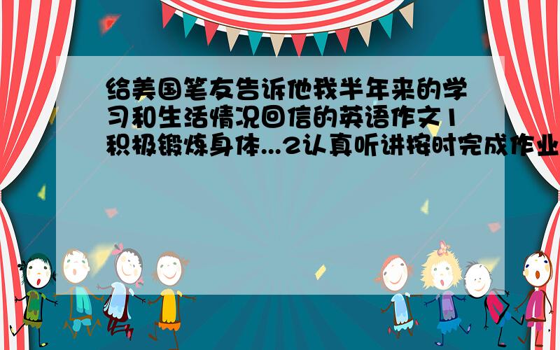 给美国笔友告诉他我半年来的学习和生活情况回信的英语作文1积极锻炼身体...2认真听讲按时完成作业主动预习功课...3结交新朋友互帮互助共同进步...4做家务及心中感受