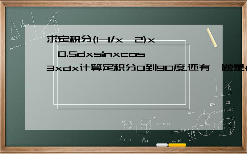 求定积分(1-1/x^2)x^0.5dxsinxcos^3xdx计算定积分0到90度，还有一题是f（x）=(3+t^2)^0.5dt上限5下限x^2求f'（1）