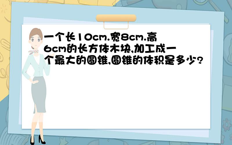 一个长10cm.宽8cm.高6cm的长方体木块,加工成一个最大的圆锥,圆锥的体积是多少?