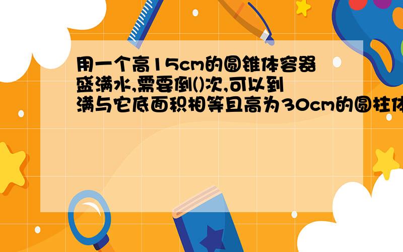 用一个高15cm的圆锥体容器盛满水,需要倒()次,可以到满与它底面积相等且高为30cm的圆柱体容器.