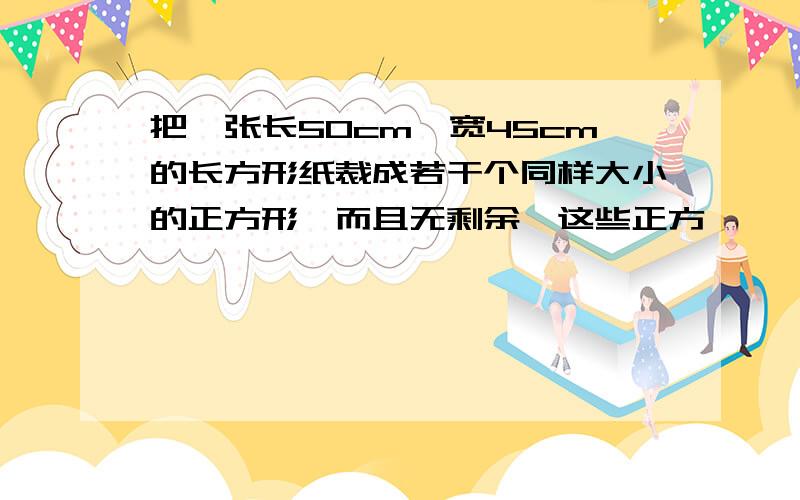 把一张长50cm、宽45cm的长方形纸裁成若干个同样大小的正方形,而且无剩余,这些正方