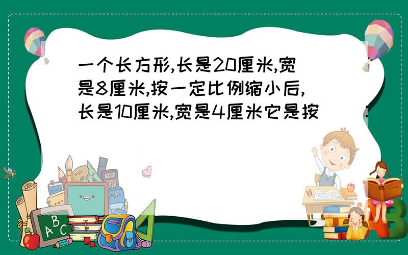 一个长方形,长是20厘米,宽是8厘米,按一定比例缩小后,长是10厘米,宽是4厘米它是按（）∶（）的比缩小的