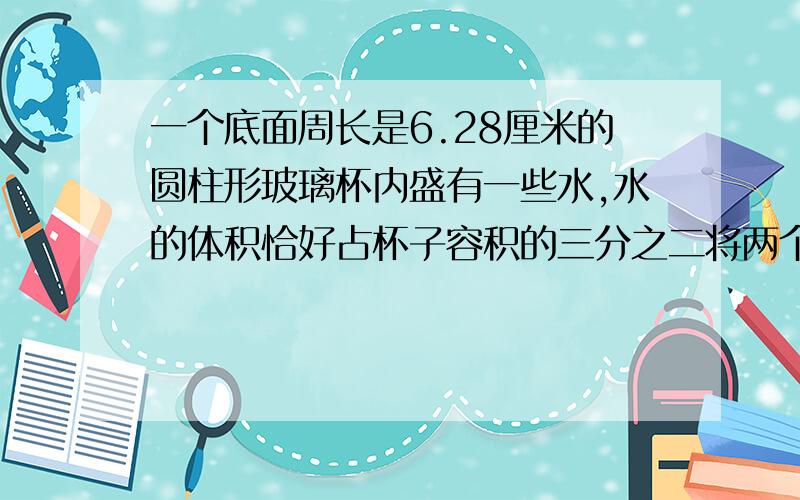 一个底面周长是6.28厘米的圆柱形玻璃杯内盛有一些水,水的体积恰好占杯子容积的三分之二将两个同样大小的铁珠,放入杯中,沉没在水里,这时水面上升0.8厘米,刚好与杯口齐平,这个杯子的容积