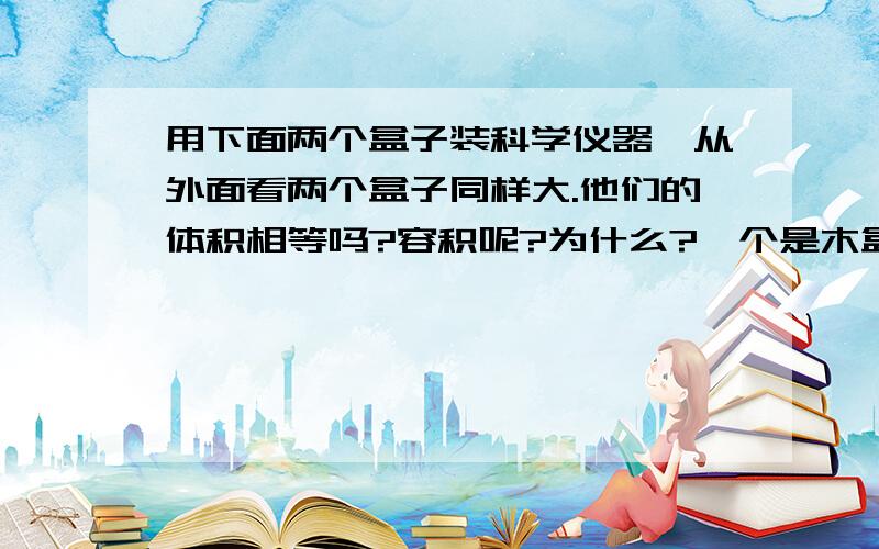 用下面两个盒子装科学仪器,从外面看两个盒子同样大.他们的体积相等吗?容积呢?为什么?一个是木盒一个是纸盒.