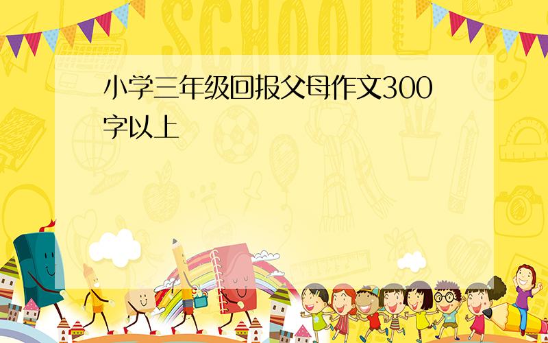 小学三年级回报父母作文300字以上