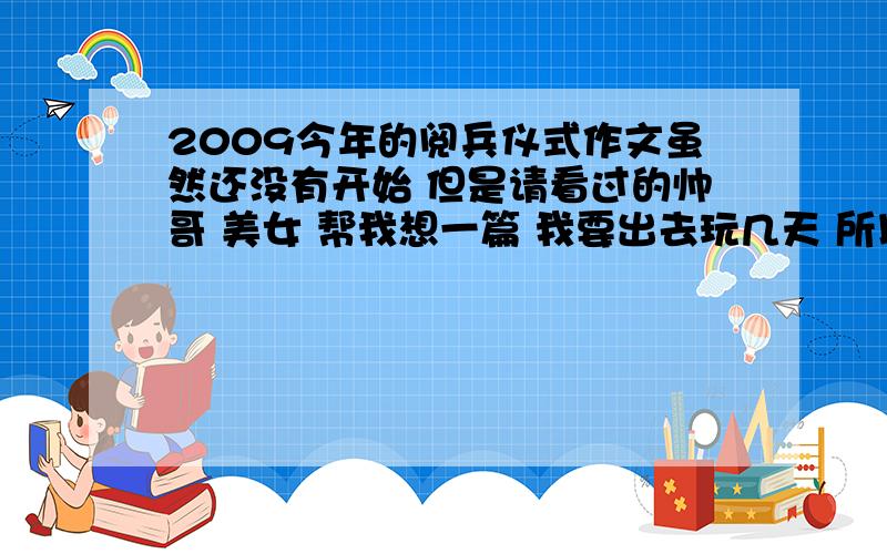 2009今年的阅兵仪式作文虽然还没有开始 但是请看过的帅哥 美女 帮我想一篇 我要出去玩几天 所以会看不到 嗯 字数在 700到2000 好的话还有奖励 活动 是在10点开始 我不怎么急 8号之前就行了