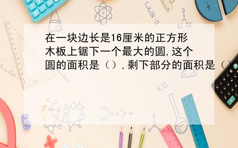 在一块边长是16厘米的正方形木板上锯下一个最大的圆,这个圆的面积是（）,剩下部分的面积是（）